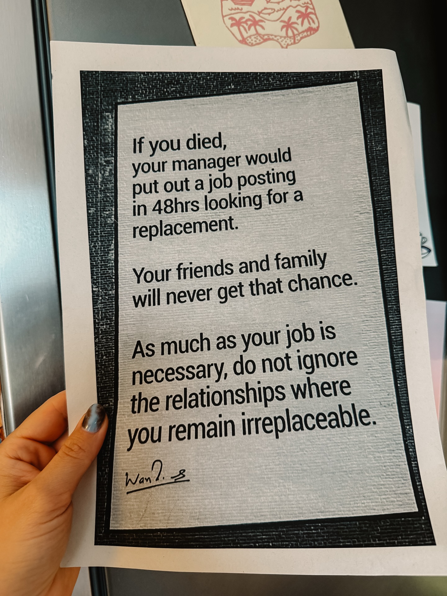 Ostatnio robiłam porządki w dokumentach i przypadkiem trafiłam na tę kartkę. Nie pamiętam kiedy ją wydrukowałam, natomiast pamiętam jak mnie zatrzymała. Nie wiem kto jest autorem tych słów, które tak bardzo do mnie trafiły.
Natomiast wiem, że w codziennym biegu łatwo zatracić równowagę między zawodowymi ambicjami a tym, co naprawdę ma głęboką wartość. Szanujmy czas z rodziną i przyjaciółmi, pielęgnujmy relacje, które są dla nas ważne,bo właśnie tam jesteśmy naprawdę niezastąpieni.

#relacje #zatrzymanie #czasdlasiebie #równowaga #tuiteraz #drogadosiebie